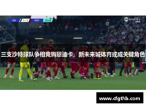 三支沙特球队争相竞购恩迪卡，新未来城体育或成关键角色